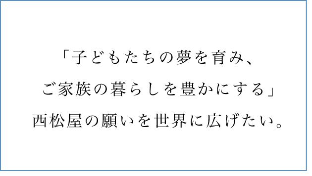 「子どもたちの夢を育み、ご家族の暮らしを豊かにする」西松屋の願いを世界に広げたい。