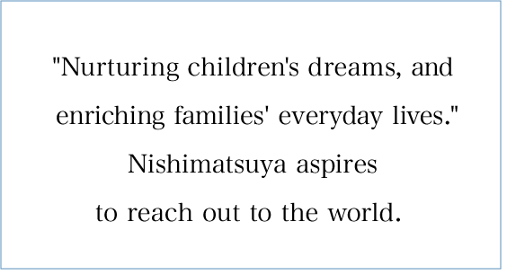  Nurturing children's dreams, enriching families' everyday life. Nishimatsuya's aspiration is reaching out to the world. 