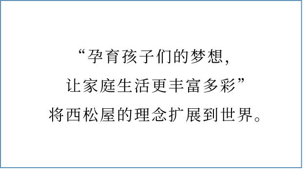  “孕育孩子们的梦想，让家庭生活更丰富多彩”将西松屋的理念扩展到世界。