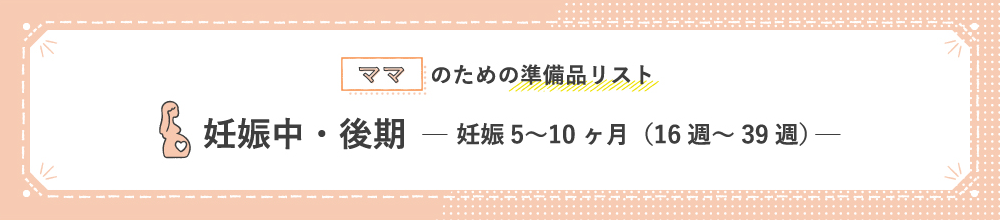 ママのための準備品リスト 妊娠中・後期 妊娠5〜10ヶ月（16週〜39週）