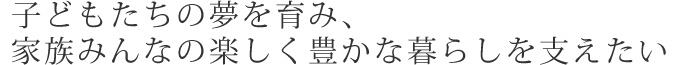 子どもたちの夢を育み、家族みんなの楽しく豊かな暮らしを支えたい