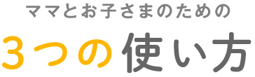 ママとお子さまのための3つの使い方