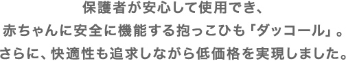 保護者が安心して使用でき、赤ちゃんに安全に機能する抱っこひも「ダッコール」。さらに、快適性も追求しながら低価格を実現しました。
