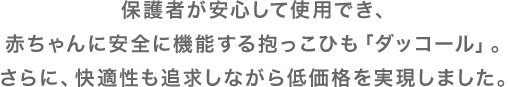 保護者が安心して使用でき、赤ちゃんに安全に機能する抱っこひも「ダッコール」。さらに、快適性も追求しながら低価格を実現しました。