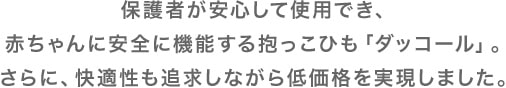 保護者が安心して使用でき、赤ちゃんに安全に機能する抱っこひも「ダッコール」。さらに、快適性も追求しながら低価格を実現しました。