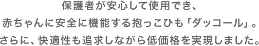 保護者が安心して使用でき、赤ちゃんに安全に機能する抱っこひも「ダッコール」。さらに、快適性も追求しながら低価格を実現しました。