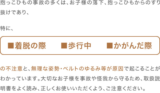 抱っこひもの事故の多くは、	お子様の落下、抱っこひもからのすり抜けであり、特に■着脱の際　■歩行中　■かがんだ際　の不注意と、無理な姿勢・ベルトのゆるみ等が原因で起こることがわかっています。大切なお子様を事故や怪我から守るため、取扱説明書をよく読み、正しくお使いいただくよう、ご注意ください。