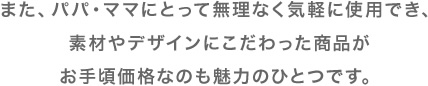 また、パパ・ママにとって無理なく気軽に使用でき、素材やデザインにこだわった商品がお手頃価格なのも魅力のひとつです。