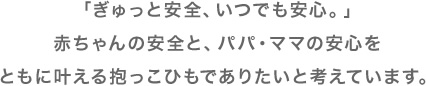 「ぎゅっと安全、いつでも安心。」赤ちゃんの安全と、パパ・ママの安心をともに叶える抱っこひもでありたいと考えています。