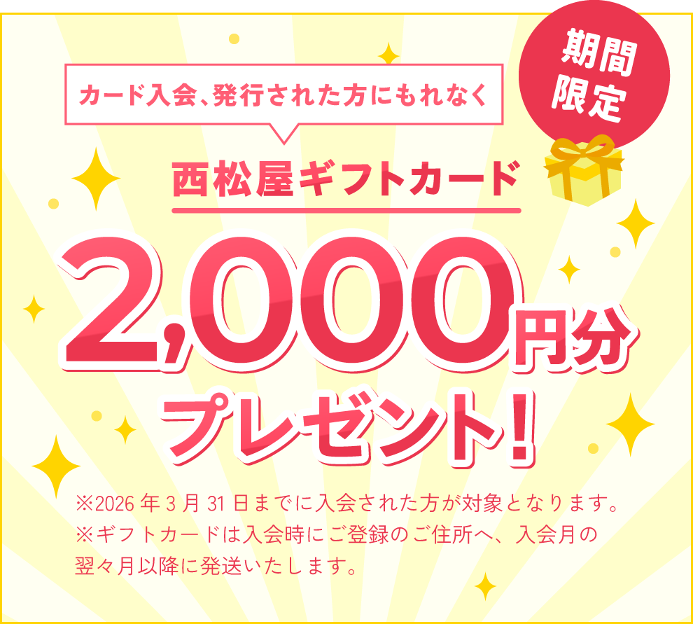 カード入会、発行された方にもれなく西松屋ギフトカード2,000円分プレゼント！※2026年3月31日までに入会された方が対象となります。※ギフトカードは入会時にご登録のご住所へ、入会月の翌々月以降に発送いたします。